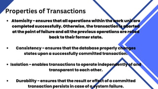 Properties of Transactions
Atomicity − ensures that all operations within the work unit are
completed successfully. Otherwise, the transaction is aborted
at the point of failure and all the previous operations are rolled
back to their former state.
Consistency − ensures that the database properly changes
states upon a successfully committed transaction.
Isolation − enables transactions to operate independently of and
transparent to each other.
Durability − ensures that the result or effect of a committed
transaction persists in case of a system failure.
 