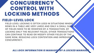 CONCURRENCY
CONTROL WITH
LOCKING METHODS
FIELD-LEVEL LOCK
ALL LOCK INFORMATION IS MANAGED BY A LOCKED MANAGER
FIELD-LEVEL LOCKING IS OFTEN USED IN SITUATIONS WHERE
ROWS IN A TABLE ARE VERY LARGE AND ONLY A SMALL SUBSET
OF FIELDS NEED TO BE MODIFIED BY A TRANSACTION. BY
LOCKING ONLY THE RELEVANT FIELDS, OTHER TRANSACTIONS
CAN CONTINUE TO READ OR MODIFY OTHER FIELDS OF THE
SAME ROW, REDUCING LOCK CONTENTION AND IMPROVING
CONCURRENCY.
 