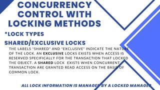 CONCURRENCY
CONTROL WITH
LOCKING METHODS
*LOCK TYPES
ALL LOCK INFORMATION IS MANAGED BY A LOCKED MANAGER
SHARED/EXCLUSIVE LOCKS
THE LABELS "SHARED" AND "EXCLUSIVE" INDICATE THE NATURE
OF THE LOCK. AN EXCLUSIVE LOCKS EXISTS WHEN ACCESS IS
RESERVED SPECIFICALLY FOR THE TRANSACTION THAT LOCKED
THE OBJECT. A SHARED LOCK EXISTS WHEN CONCURRENT
TRANSACTION ARE GRANTED READ ACCESS ON THE BASIS OF
COMMON LOCK.
 