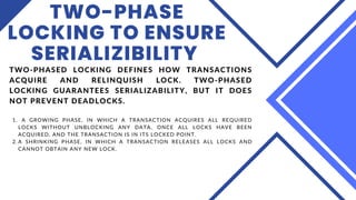 TWO-PHASE
LOCKING TO ENSURE
SERIALIZIBILITY
A GROWING PHASE, IN WHICH A TRANSACTION ACQUIRES ALL REQUIRED
LOCKS WITHOUT UNBLOCKING ANY DATA, ONCE ALL LOCKS HAVE BEEN
ACQUIRED, AND THE TRANSACTION IS IN ITS LOCKED POINT.
A SHRINKING PHASE, IN WHICH A TRANSACTION RELEASES ALL LOCKS AND
CANNOT OBTAIN ANY NEW LOCK.
TWO-PHASED LOCKING DEFINES HOW TRANSACTIONS
ACQUIRE AND RELINQUISH LOCK. TWO-PHASED
LOCKING GUARANTEES SERIALIZABILITY, BUT IT DOES
NOT PREVENT DEADLOCKS.
1.
2.
 