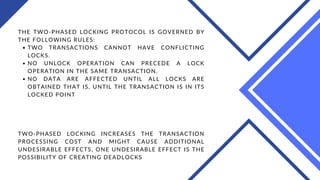 TWO TRANSACTIONS CANNOT HAVE CONFLICTING
LOCKS.
NO UNLOCK OPERATION CAN PRECEDE A LOCK
OPERATION IN THE SAME TRANSACTION.
NO DATA ARE AFFECTED UNTIL ALL LOCKS ARE
OBTAINED THAT IS, UNTIL THE TRANSACTION IS IN ITS
LOCKED POINT
THE TWO-PHASED LOCKING PROTOCOL IS GOVERNED BY
THE FOLLOWING RULES:
TWO-PHASED LOCKING INCREASES THE TRANSACTION
PROCESSING COST AND MIGHT CAUSE ADDITIONAL
UNDESIRABLE EFFECTS, ONE UNDESIRABLE EFFECT IS THE
POSSIBILITY OF CREATING DEADLOCKS
 
