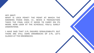 HEY, WAIT!
WHAT IS LOCK POINT? THE POINT AT WHICH THE
GROWING PHASE ENDS, I.E., WHEN A TRANSACTION
TAKES THE FINAL LOCK IT NEEDS TO CARRY ON ITS
WORK. NOW LOOK AT THE SCHEDULE, YOU’LL SURELY
UNDERSTAND.
I HAVE SAID THAT 2-PL ENSURES SERIALIZABILITY, BUT
THERE ARE STILL SOME DRAWBACKS OF 2-PL. LET’S
GLANCE AT THE DRAWBACKS:
 