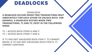 DEADLOCKS
DEADLOCKS
A DEADLOCK OCCURS WHEN TWO TRANSACTIONS WAIT
INDEFINITELY FOR EACH OTHER TO UNLOCK DATA. FOR
EXAMPLE, A DEADLOCK OCCURS WHEN TWO
TRANSACTIONS, T1 AND T2, EXIST IN THE FOLLOWING
MODE:
T1 = ACCESS DATA ITEMS X AND Y
T2 = ACCESS DATA ITEMS Y AND X
IF T1 HAS NOT UNLOCKED DATA ITEM Y, T2 CANNOT
BEGIN; IF T2 HAS NOT UNLOCKED DATA ITEM X, T1
CANNOT CONTINUE.
-
 