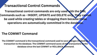 Transactional Control Commands
Transactional control commands are only used with the DML
Commands such as - INSERT, UPDATE and DELETE only. They cannot
be used while creating tables or dropping them because these
operations are automatically committed in the database.
The COMMIT Command
The COMMIT command is the transactional command used to save changes invoked by a
transaction to the database. The COMMIT command saves all the transactions to the
database since the last COMMIT or ROLLBACK command.
 
