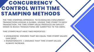 CONCURRENCY
CONTROL WITH TIME
STAMPING METHODS
UNIQUENESS- ENSURES THAT NO EQUAL TIME STAMP VALUES
CAN EXIST.
MONOTONICITY- 1 ENSURES THAT TIME STAMP VALUES
ALWAYS INCREASE.
THE TIME STAMPING APPROACH TO SCHEDULING CONCURRENT
TRANSACTIONS ASSIGNS A GLOBAL, UNIQUE TIME STAMP TO EACH
TRANSACTION. THE TIME STAMP VALUE PRODUCES AN EXPLICIT
ORDER IN WHICH TRANSACTIONS ARE SUBMITTED TO THE DBMS.
TIME STAMPS MUST HAVE TWO PROPERTIES:
 