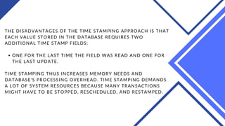 ONE FOR THE LAST TIME THE FIELD WAS READ AND ONE FOR
THE LAST UPDATE.
THE DISADVANTAGES OF THE TIME STAMPING APPROACH IS THAT
EACH VALUE STORED IN THE DATABASE REQUIRES TWO
ADDITIONAL TIME STAMP FIELDS:
TIME STAMPING THUS INCREASES MEMORY NEEDS AND
DATABASE'S PROCESSING OVERHEAD. TIME STAMPING DEMANDS
A LOT OF SYSTEM RESOURCES BECAUSE MANY TRANSACTIONS
MIGHT HAVE TO BE STOPPED, RESCHEDULED, AND RESTAMPED.
 