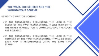 THE WAIT/ DIE SCHEME AND THE
WOUND/WAIT SCHEME
IF THE TRANSACTION REQUESTING THE LOCK IS THE
OLDER OF THE TWO TRANSACTIONS, IT WILL WAIT UNTIL
THE OTHER TRANSACTION IS COMPLETED AND THE LOCKS
ARE RELEASED.
IF THE TRANSACTION REQUESTING THE LOCK IS THE
YOUNGER OF THE TWO TRANSACTIONS, IT WILL DIE (ROLL
BACK AND IS RESCHEDULED) USING THE SAME TIME
STAMP.
USING THE WAIT/DIE SCHEME:
 