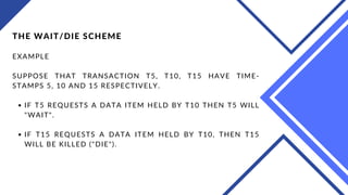 IF T5 REQUESTS A DATA ITEM HELD BY T10 THEN T5 WILL
"WAIT".
IF T15 REQUESTS A DATA ITEM HELD BY T10, THEN T15
WILL BE KILLED ("DIE").
THE WAIT/DIE SCHEME
EXAMPLE
SUPPOSE THAT TRANSACTION T5, T10, T15 HAVE TIME-
STAMPS 5, 10 AND 15 RESPECTIVELY.
 