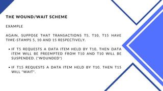 IF T5 REQUESTS A DATA ITEM HELD BY T10, THEN DATA
ITEM WILL BE PREEMPTED FROM T10 AND T10 WILL BE
SUSPENDED. ("WOUNDED")
IF T15 REQUESTS A DATA ITEM HELD BY T10, THEN T15
WILL "WAIT".
THE WOUND/WAIT SCHEME
EXAMPLE
AGAIN, SUPPOSE THAT TRANSACTIONS T5, T10, T15 HAVE
TIME-STAMPS 5, 10 AND 15 RESPECTIVELY.
 
