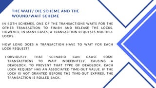 THE WAIT/ DIE SCHEME AND THE
WOUND/WAIT SCHEME
OBVIOUSLY, THAT SCENARIO CAN CAUSE SOME
TRANSACTIONS TO WAIT INDEFINITELY, CAUSING A
DEADLOCK. TO PREVENT THAT TYPE OF DEADLOCK, EACH
LOCK REQUEST HAS AN ASSOCIATED TIME-OUT VALUE. IF THE
LOCK IS NOT GRANTED BEFORE THE TIME-OUT EXPIRES, THE
TRANSACTION IS ROLLED BACK.
IN BOTH SCHEMES, ONE OF THE TRANSACTIONS WAITS FOR THE
OTHER TRANSACTION TO FINISH AND RELEASE THE LOCKS.
HOWEVER, IN MANY CASES, A TRANSACTION REQUESTS MULTIPLE
LOCKS.
HOW LONG DOES A TRANSACTION HAVE TO WAIT FOR EACH
LOCK REQUEST?
 