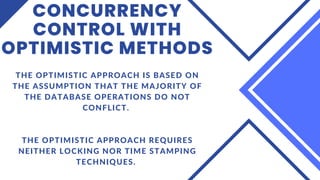 CONCURRENCY
CONTROL WITH
OPTIMISTIC METHODS
THE OPTIMISTIC APPROACH IS BASED ON
THE ASSUMPTION THAT THE MAJORITY OF
THE DATABASE OPERATIONS DO NOT
CONFLICT.
THE OPTIMISTIC APPROACH REQUIRES
NEITHER LOCKING NOR TIME STAMPING
TECHNIQUES.
 