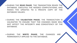 DURING THE READ PHASE, THE TRANSACTION READS THE
DATABASE, EXECUTES THE NEEDED COMPUTATIONS, AND
MAKES THE UPDATES TO A PRIVATE COPY OF THE
DATABASE VALUES.
DURING THE VALIDATION PHASE, THE TRANSACTION IS
VALIDATED TO ENSURE THAT THE CHANGES MADE WILL
NOT AFFECT THE INTEGRITY AND CONSISTENCY OF THE
DATABASE.
DURING THE WRITE PHASE, THE CHANGES ARE
PERMANENTLY APPLIED TO THE DATABASE.
 