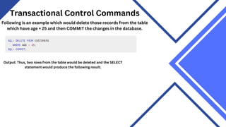 Transactional Control Commands
Following is an example which would delete those records from the table
which have age = 25 and then COMMIT the changes in the database.
Output: Thus, two rows from the table would be deleted and the SELECT
statement would produce the following result.
 