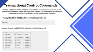 Transactional Control Commands
The ROLLBACK Command: The ROLLBACK command is the transactional command used to undo
transactions that have not already been saved to the database. This command can only be used to
undo transactions since the last COMMIT or ROLLBACK command was issued.
The syntax for a ROLLBACK command is as follows
Example: Consider the CUSTOMERS table having the following records
 
