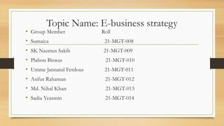 Topic Name: E-business strategy
• Group Member Roll
• Sumaiya 21-MGT-008
• SK Nazmus Sakib 21-MGT-009
• Plabon Biswas 21-MGT-010
• Umme Jannatul Ferdous 21-MGT-011
• Asifur Rahaman 21-MGT-012
• Md. Nihal Khan 21-MGT-013
• Sadia Yeasmin 21-MGT-014
 