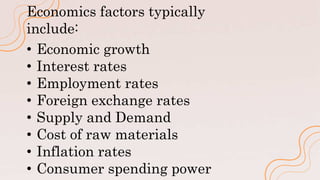 Economics factors typically
include:
• Economic growth
• Interest rates
• Employment rates
• Foreign exchange rates
• Supply and Demand
• Cost of raw materials
• Inflation rates
• Consumer spending power
 