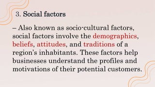 3. Social factors
– Also known as socio-cultural factors,
social factors involve the demographics,
beliefs, attitudes, and traditions of a
region’s inhabitants. These factors help
businesses understand the profiles and
motivations of their potential customers.
 