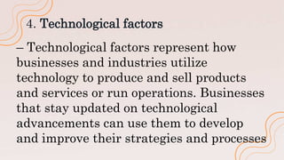 4. Technological factors
– Technological factors represent how
businesses and industries utilize
technology to produce and sell products
and services or run operations. Businesses
that stay updated on technological
advancements can use them to develop
and improve their strategies and processes
 