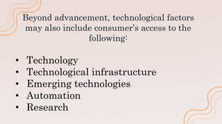 Beyond advancement, technological factors
may also include consumer’s access to the
following:
• Technology
• Technological infrastructure
• Emerging technologies
• Automation
• Research
 