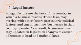5. Legal factors
– Legal factors are the laws of the country in
which a business resides. These laws may
overlap with other factors particularly political
factors, and can impact how businesses in that
country operate. As a result, businesses must
stay updated on legislation changes to ensure
adherence to local and national laws.
 