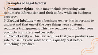 Examples of Legal factors:
5. Consumer rights – this may include protecting your
costumer’s information and their safety while on business
property.
6. Product labelling – As a business owner, it’s important to
understand that one of the core things your customer
require is transparency. This law requires you to label your
products accurately and correctly.
7. Product safety – This law requires that your products are
safe to use. It’s advisable to run a quality test before
launching a product.
 