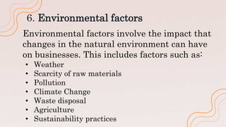 6. Environmental factors
Environmental factors involve the impact that
changes in the natural environment can have
on businesses. This includes factors such as:
• Weather
• Scarcity of raw materials
• Pollution
• Climate Change
• Waste disposal
• Agriculture
• Sustainability practices
 