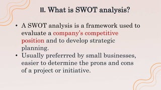 ll. What is SWOT analysis?
• A SWOT analysis is a framework used to
evaluate a company’s competitive
position and to develop strategic
planning.
• Usually preferrred by small businesses,
easier to determine the prons and cons
of a project or initiative.
 