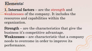 Elements:
1. Internal factors – are the strength and
weaknesses of the company. It includes the
resources and capabilities within the
organization.
Strength – are the characteristics that give the
business it’s competitive advantage.
Weaknesses – are characteristic that a company
needs to overcome in order to improve its
performance.
 