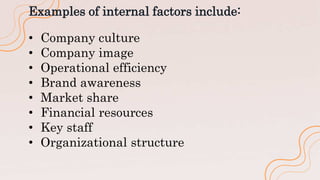Examples of internal factors include:
• Company culture
• Company image
• Operational efficiency
• Brand awareness
• Market share
• Financial resources
• Key staff
• Organizational structure
 