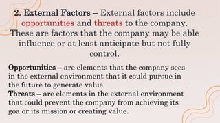 2. External Factors – External factors include
opportunities and threats to the company.
These are factors that the company may be able
influence or at least anticipate but not fully
control.
Opportunities – are elements that the company sees
in the external environment that it could pursue in
the future to generate value.
Threats – are elements in the external environment
that could prevent the company from achieving its
goa or its mission or creating value.
 