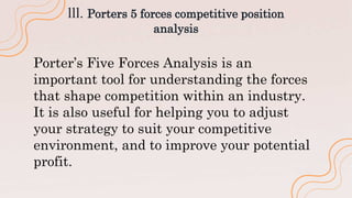 lll. Porters 5 forces competitive position
analysis
Porter’s Five Forces Analysis is an
important tool for understanding the forces
that shape competition within an industry.
It is also useful for helping you to adjust
your strategy to suit your competitive
environment, and to improve your potential
profit.
 