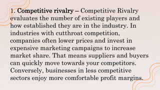 1. Competitive rivalry – Competitive Rivalry
evaluates the number of existing players and
how established they are in the industry. In
industries with cutthroat competition,
companies often lower prices and invest in
expensive marketing campaigns to increase
market share. That means suppliers and buyers
can quickly move towards your competitors.
Conversely, businesses in less competitive
sectors enjoy more comfortable profit margins.
 