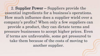 2. Supplier Power – Suppliers provide the
essential ingredients for a business’s operations.
How much influence does a supplier wield over a
company’s profits? When only a few suppliers can
provide a product, they can dictate terms and
pressure businesses to accept higher prices. Even
if terms are unfavorable, some get pressured to
take them because of the costs of moving to
another supplier.
 