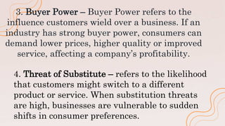 3. Buyer Power – Buyer Power refers to the
influence customers wield over a business. If an
industry has strong buyer power, consumers can
demand lower prices, higher quality or improved
service, affecting a company’s profitability.
4. Threat of Substitute – refers to the likelihood
that customers might switch to a different
product or service. When substitution threats
are high, businesses are vulnerable to sudden
shifts in consumer preferences.
 