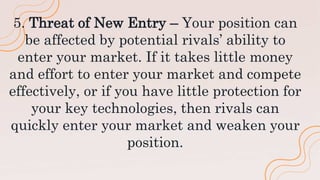 5. Threat of New Entry – Your position can
be affected by potential rivals’ ability to
enter your market. If it takes little money
and effort to enter your market and compete
effectively, or if you have little protection for
your key technologies, then rivals can
quickly enter your market and weaken your
position.
 