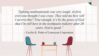 “fighting multinationals was very tough. At first,
everyone thought I was crazy. They told me how will
I survive this? True enough, it’s by the grace of God
that I’m still here in the toothpaste industry after 20
years. God is good.”
- Cecilio K. Pedro of Lamoiyan Corporation
 