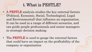 l. What is PESTLE?
• A PESTLE analysis studies the key external factors
(Political, Economic, Social, Technological, Legal
and Environmental) that influence an organization.
It can be used in a range of different scenarios, and
can guide people professionals and senior managers
in strategic decision making.
• The PESTLE is used to gauge the external factors
that could have an impact on the profitability of the
company or organization
 