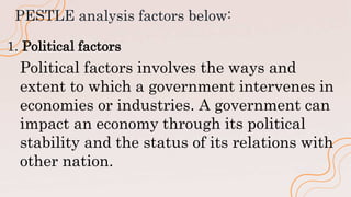 PESTLE analysis factors below:
1. Political factors
Political factors involves the ways and
extent to which a government intervenes in
economies or industries. A government can
impact an economy through its political
stability and the status of its relations with
other nation.
 