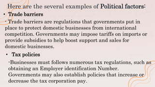 Here are the several examples of Political factors:
• Trade barriers
- Trade barriers are regulations that governments put in
place to protect domestic businesses from international
competition. Governments may impose tariffs on imports or
provide subsidies to help boost support and sales for
domestic businesses.
• Tax policies
-Businesses must follows numerous tax regulations, such as
obtaining an Employer identification Number.
Governments may also establish policies that increase or
decrease the tax corporation pay.
 