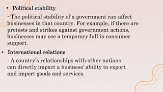 • Political stability
- The political stability of a government can affect
businesses in that country. For example, if there are
protests and strikes against government actions,
businesses may see a temporary lull in consumer
support.
- A country’s relationships with other nations
can directly impact a business’ ability to export
and import goods and services.
• International relations
 
