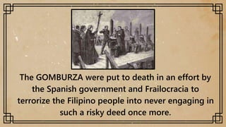 The GOMBURZA were put to death in an effort by
the Spanish government and Frailocracia to
terrorize the Filipino people into never engaging in
such a risky deed once more.
 