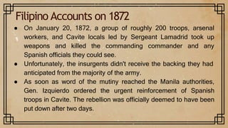 Filipino Accounts on 1872
● On January 20, 1872, a group of roughly 200 troops, arsenal
workers, and Cavite locals led by Sergeant Lamadrid took up
weapons and killed the commanding commander and any
Spanish officials they could see.
● Unfortunately, the insurgents didn't receive the backing they had
anticipated from the majority of the army.
● As soon as word of the mutiny reached the Manila authorities,
Gen. Izquierdo ordered the urgent reinforcement of Spanish
troops in Cavite. The rebellion was officially deemed to have been
put down after two days.
 