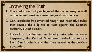 Unraveling the Truth
1. The abolishment of privileges of the native army as well
as the arsenal workers caused major dissatisfaction.
2. Gen. Izquierdo implemented tough and restrictive rules
that caused the Filipinos to turn against the Spanish
authority out of disdain.
3. Instead of conducting an inquiry into what actually
happened, the Central Government relied on reports
from Gen. Izquierdo and the friars as well as the public's
perception.
 
