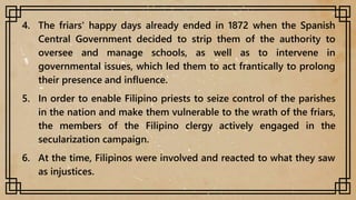 4. The friars' happy days already ended in 1872 when the Spanish
Central Government decided to strip them of the authority to
oversee and manage schools, as well as to intervene in
governmental issues, which led them to act frantically to prolong
their presence and influence.
5. In order to enable Filipino priests to seize control of the parishes
in the nation and make them vulnerable to the wrath of the friars,
the members of the Filipino clergy actively engaged in the
secularization campaign.
6. At the time, Filipinos were involved and reacted to what they saw
as injustices.
 