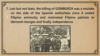 7. Last but not least, the killing of GOMBURZA was a mistake
on the side of the Spanish authorities since it ended
Filipino animosity and motivated Filipino patriots to
demand changes and finally independence.
 