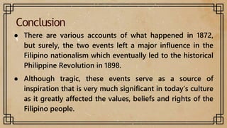 Conclusion
● There are various accounts of what happened in 1872,
but surely, the two events left a major influence in the
Filipino nationalism which eventually led to the historical
Philippine Revolution in 1898.
● Although tragic, these events serve as a source of
inspiration that is very much significant in today’s culture
as it greatly affected the values, beliefs and rights of the
Filipino people.
 