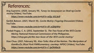 References:
Ang Supremo. (2020, January 19). Tunay na kasaysayan sa likod ng Cavite
mutiny [Video]. YouTube.
https://www.youtube.com/watch?v=oOg_kSL3o5I
GenEd_Batoon. (2021, March 10). Cavite Mutiny (Tagalog Discussion) [Video].
YouTube.
https://www.youtube.com/watch?v=81-aQbtj4Ho
Piedad-Pugay, C. A. (2012, September 5). The Two Faces of the 1872 Cavite
Mutiny. National Historical Commission of the Philippines.
https://nhcp.gov.ph/the-two-faces-of-the-1872-cavite-mutiny/
Xiao Chua. (2021, February 18). Xiao Talks: Rise of the Nation, The Martyrdom of
GomBurZa (Rizal Park PARKumentary, courtesy: NPDC) [Video]. YouTube.
https://www.youtube.com/watch?v=f_1pOhNbcSc
 