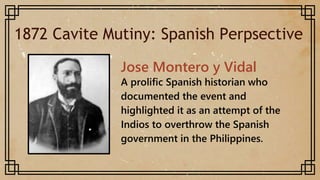 1872 Cavite Mutiny: Spanish Perpsective
Jose Montero y Vidal
A prolific Spanish historian who
documented the event and
highlighted it as an attempt of the
Indios to overthrow the Spanish
government in the Philippines.
 