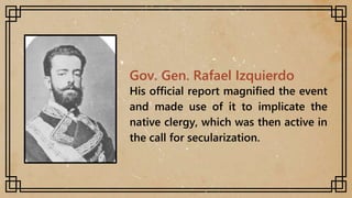 Gov. Gen. Rafael Izquierdo
His official report magnified the event
and made use of it to implicate the
native clergy, which was then active in
the call for secularization.
 