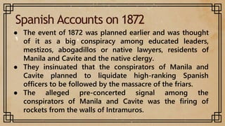 Spanish Accounts on 1872
● The event of 1872 was planned earlier and was thought
of it as a big conspiracy among educated leaders,
mestizos, abogadillos or native lawyers, residents of
Manila and Cavite and the native clergy.
● They insinuated that the conspirators of Manila and
Cavite planned to liquidate high-ranking Spanish
officers to be followed by the massacre of the friars.
● The alleged pre-concerted signal among the
conspirators of Manila and Cavite was the firing of
rockets from the walls of Intramuros.
 